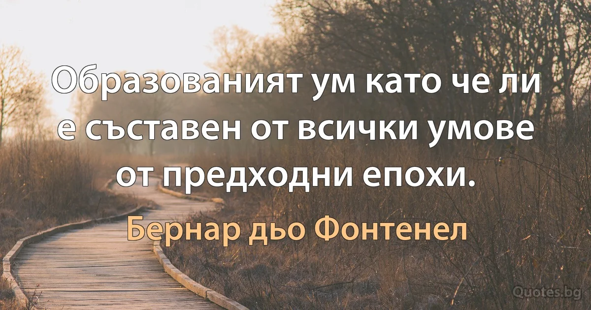 Образованият ум като че ли е съставен от всички умове от предходни епохи. (Бернар дьо Фонтенел)