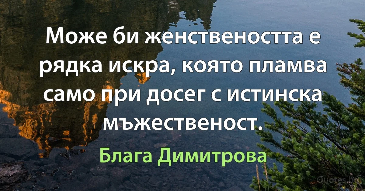 Може би женствеността е рядка искра, която пламва само при досег с истинска мъжественост. (Блага Димитрова)