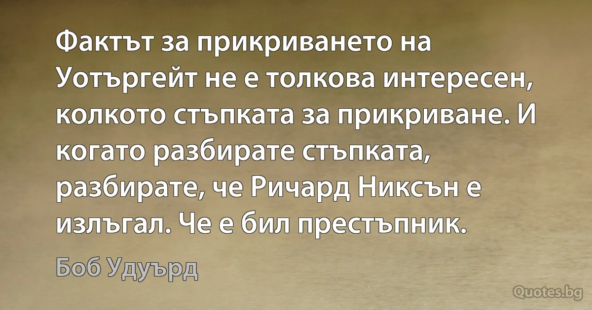 Фактът за прикриването на Уотъргейт не е толкова интересен, колкото стъпката за прикриване. И когато разбирате стъпката, разбирате, че Ричард Никсън е излъгал. Че е бил престъпник. (Боб Удуърд)