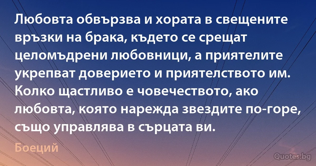 Любовта обвързва и хората в свещените връзки на брака, където се срещат целомъдрени любовници, а приятелите укрепват доверието и приятелството им. Колко щастливо е човечеството, ако любовта, която нарежда звездите по-горе, също управлява в сърцата ви. (Боеций)