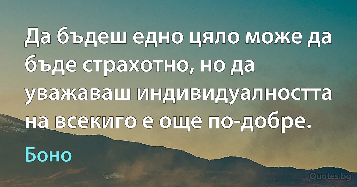 Да бъдеш едно цяло може да бъде страхотно, но да уважаваш индивидуалността на всекиго е още по-добре. (Боно)