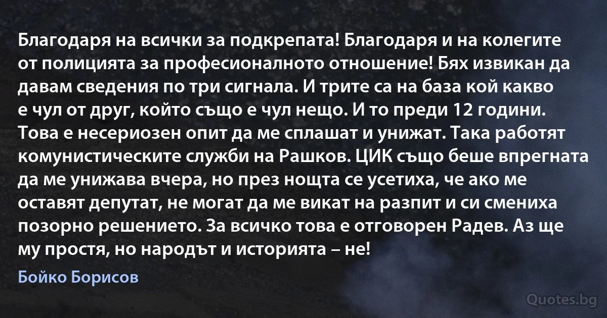 Благодаря на всички за подкрепата! Благодаря и на колегите от полицията за професионалното отношение! Бях извикан да давам сведения по три сигнала. И трите са на база кой какво е чул от друг, който също е чул нещо. И то преди 12 години. Това е несериозен опит да ме сплашат и унижат. Така работят комунистическите служби на Рашков. ЦИК също беше впрегната да ме унижава вчера, но през нощта се усетиха, че ако ме оставят депутат, не могат да ме викат на разпит и си смениха позорно решението. За всичко това е отговорен Радев. Аз ще му простя, но народът и историята – не! (Бойко Борисов)