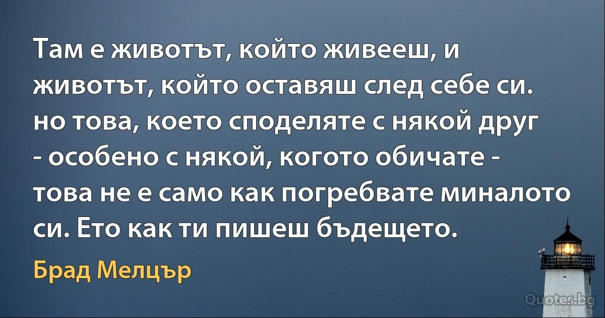 Там е животът, който живееш, и животът, който оставяш след себе си. но това, което споделяте с някой друг - особено с някой, когото обичате - това не е само как погребвате миналото си. Ето как ти пишеш бъдещето. (Брад Мелцър)