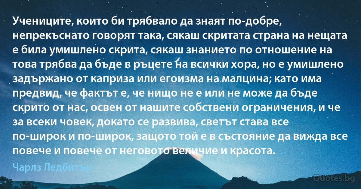 Учениците, които би трябвало да знаят по-добре, непрекъснато говорят така, сякаш скритата страна на нещата е била умишлено скрита, сякаш знанието по отношение на това трябва да бъде в ръцете на всички хора, но е умишлено задържано от каприза или егоизма на малцина; като има предвид, че фактът е, че нищо не е или не може да бъде скрито от нас, освен от нашите собствени ограничения, и че за всеки човек, докато се развива, светът става все по-широк и по-широк, защото той е в състояние да вижда все повече и повече от неговото величие и красота. (Чарлз Ледбитър)