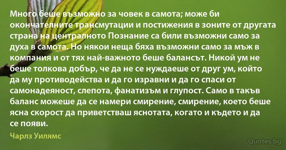 Много беше възможно за човек в самота; може би окончателните трансмутации и постижения в зоните от другата страна на централното Познание са били възможни само за духа в самота. Но някои неща бяха възможни само за мъж в компания и от тях най-важното беше балансът. Никой ум не беше толкова добър, че да не се нуждаеше от друг ум, който да му противодейства и да го изравни и да го спаси от самонадеяност, слепота, фанатизъм и глупост. Само в такъв баланс можеше да се намери смирение, смирение, което беше ясна скорост да приветстваш яснотата, когато и където и да се появи. (Чарлз Уилямс)