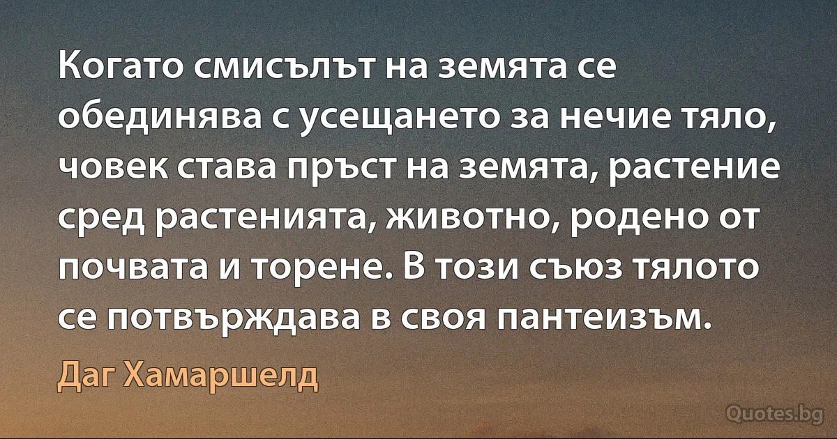 Когато смисълът на земята се обединява с усещането за нечие тяло, човек става пръст на земята, растение сред растенията, животно, родено от почвата и торене. В този съюз тялото се потвърждава в своя пантеизъм. (Даг Хамаршелд)