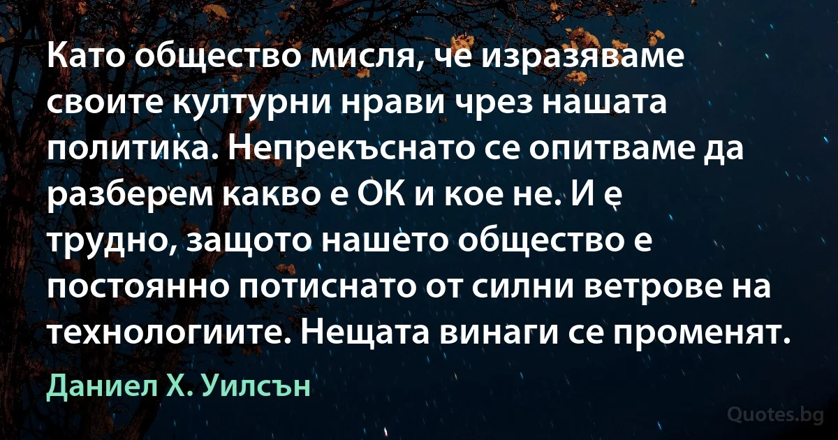 Като общество мисля, че изразяваме своите културни нрави чрез нашата политика. Непрекъснато се опитваме да разберем какво е ОК и кое не. И е трудно, защото нашето общество е постоянно потиснато от силни ветрове на технологиите. Нещата винаги се променят. (Даниел Х. Уилсън)