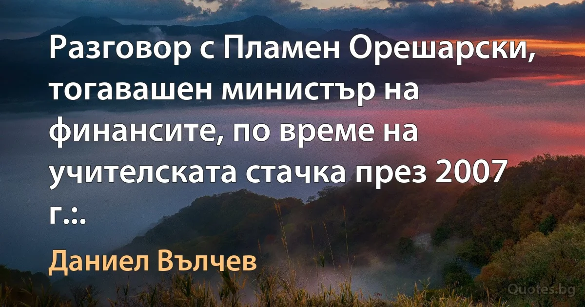 Разговор с Пламен Орешарски, тогавашен министър на финансите, по време на учителската стачка през 2007 г.:. (Даниел Вълчев)