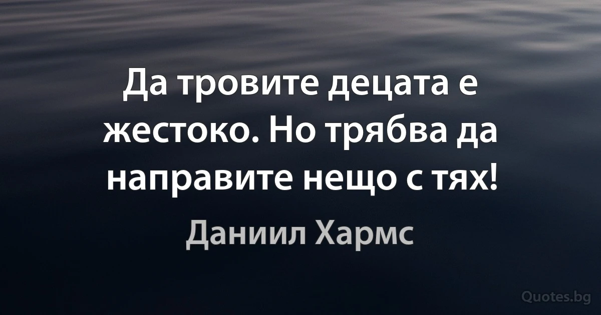 Да тровите децата е жестоко. Но трябва да направите нещо с тях! (Даниил Хармс)