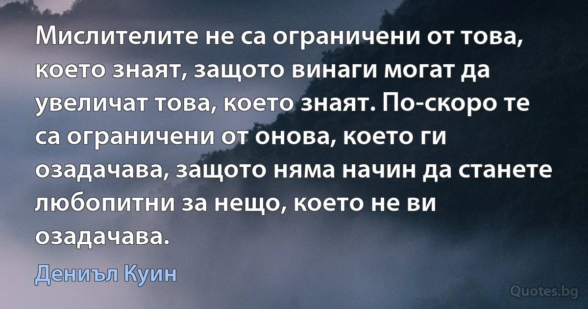 Мислителите не са ограничени от това, което знаят, защото винаги могат да увеличат това, което знаят. По-скоро те са ограничени от онова, което ги озадачава, защото няма начин да станете любопитни за нещо, което не ви озадачава. (Дениъл Куин)