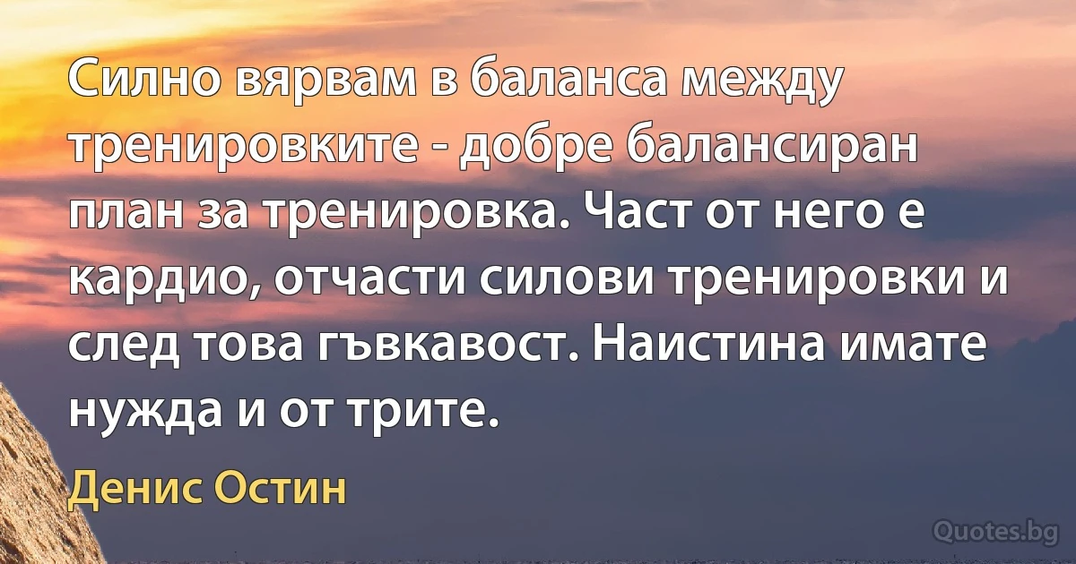 Силно вярвам в баланса между тренировките - добре балансиран план за тренировка. Част от него е кардио, отчасти силови тренировки и след това гъвкавост. Наистина имате нужда и от трите. (Денис Остин)