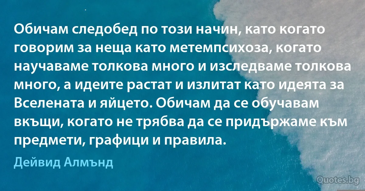 Обичам следобед по този начин, като когато говорим за неща като метемпсихоза, когато научаваме толкова много и изследваме толкова много, а идеите растат и излитат като идеята за Вселената и яйцето. Обичам да се обучавам вкъщи, когато не трябва да се придържаме към предмети, графици и правила. (Дейвид Алмънд)