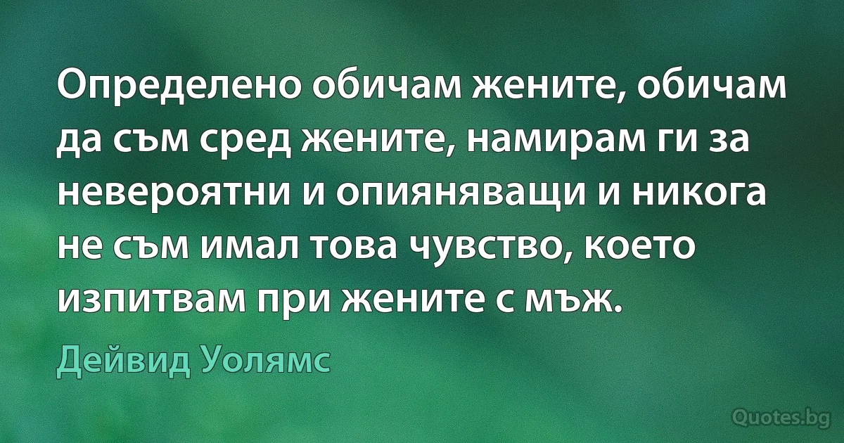 Определено обичам жените, обичам да съм сред жените, намирам ги за невероятни и опияняващи и никога не съм имал това чувство, което изпитвам при жените с мъж. (Дейвид Уолямс)