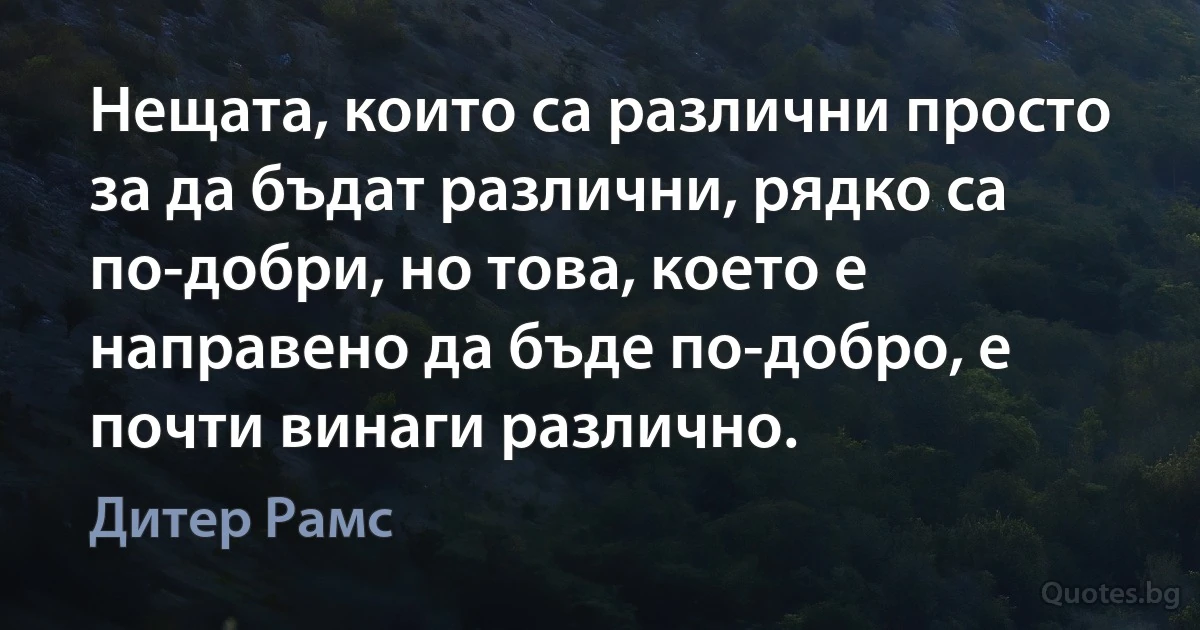 Нещата, които са различни просто за да бъдат различни, рядко са по-добри, но това, което е направено да бъде по-добро, е почти винаги различно. (Дитер Рамс)