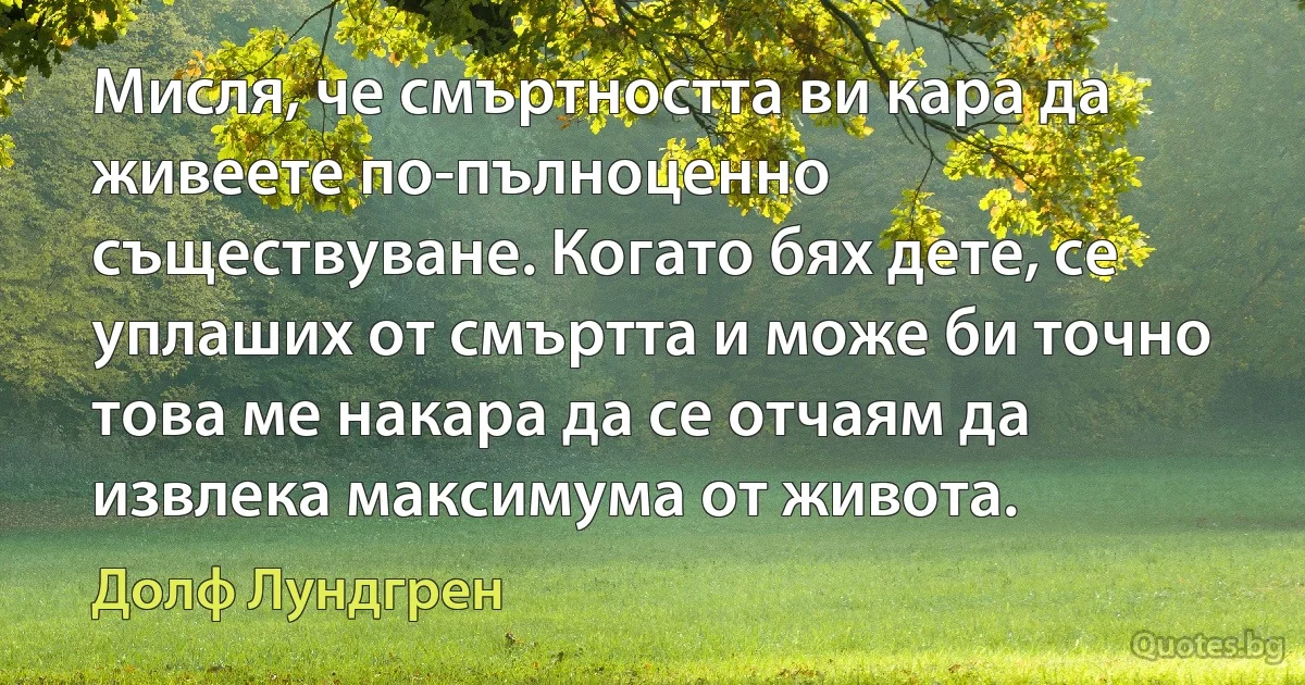 Мисля, че смъртността ви кара да живеете по-пълноценно съществуване. Когато бях дете, се уплаших от смъртта и може би точно това ме накара да се отчаям да извлека максимума от живота. (Долф Лундгрен)