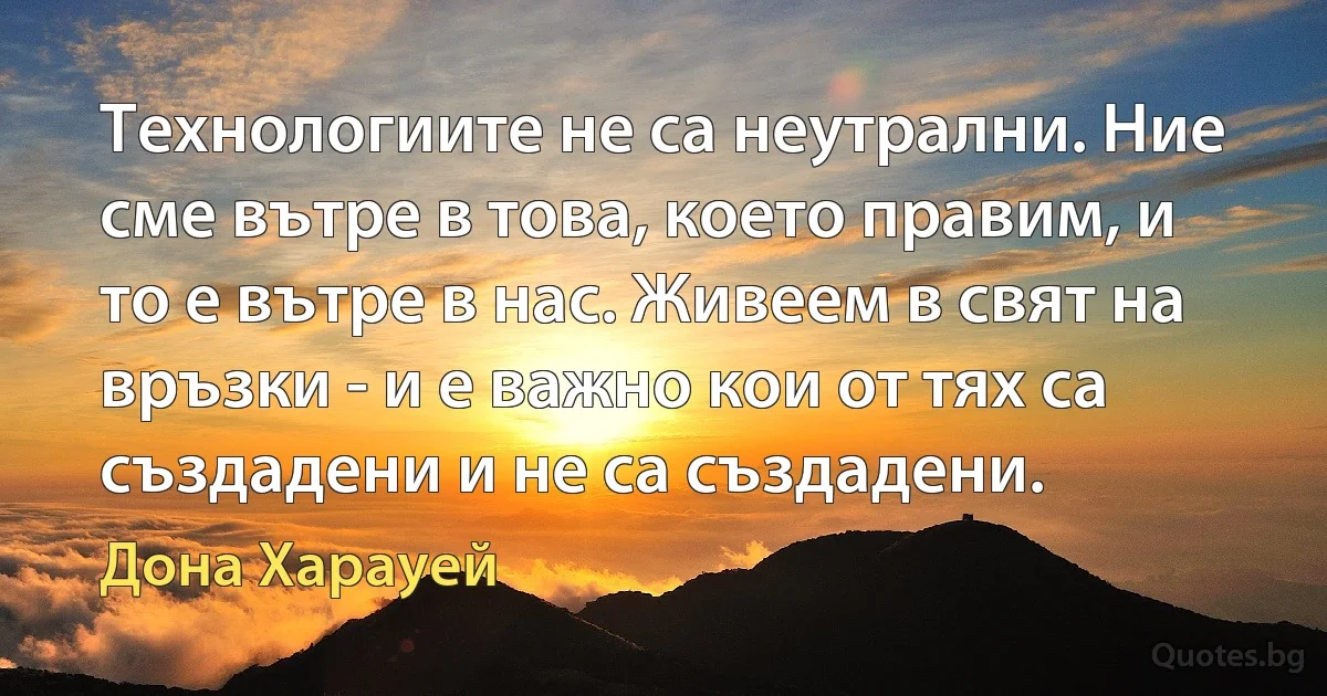 Технологиите не са неутрални. Ние сме вътре в това, което правим, и то е вътре в нас. Живеем в свят на връзки - и е важно кои от тях са създадени и не са създадени. (Дона Харауей)