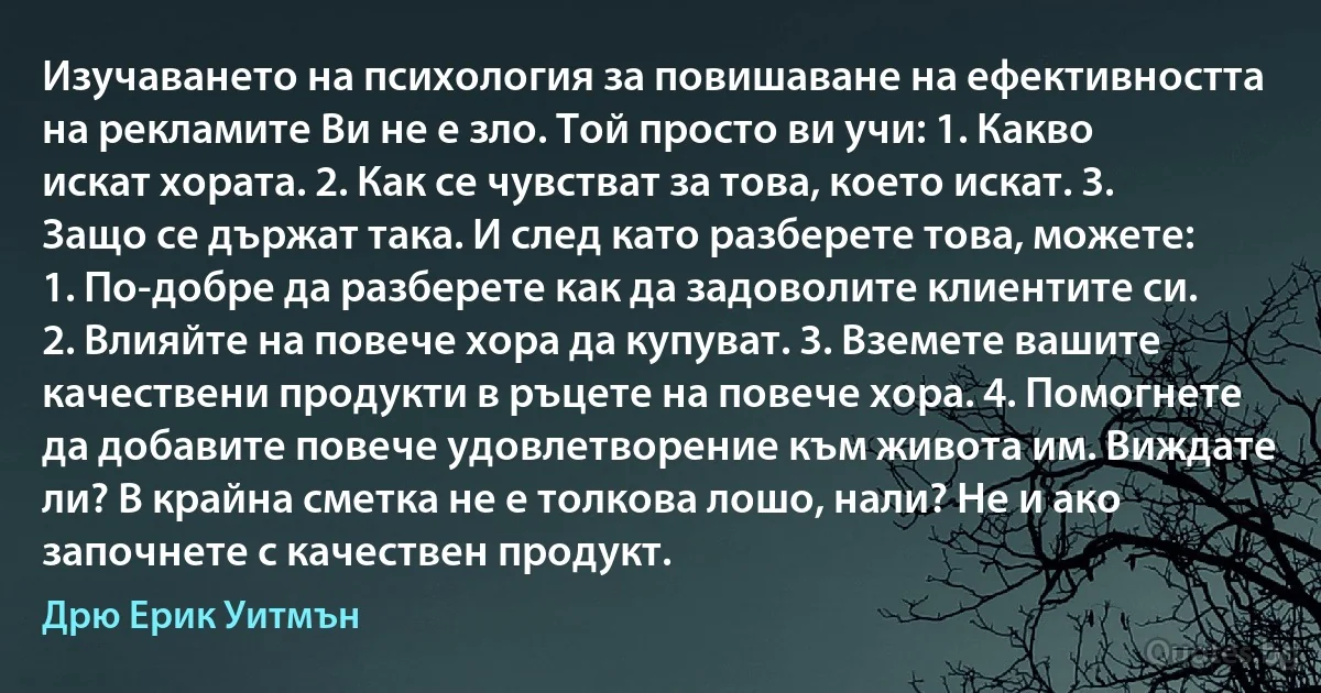 Изучаването на психология за повишаване на ефективността на рекламите Ви не е зло. Той просто ви учи: 1. Какво искат хората. 2. Как се чувстват за това, което искат. 3. Защо се държат така. И след като разберете това, можете: 1. По-добре да разберете как да задоволите клиентите си. 2. Влияйте на повече хора да купуват. 3. Вземете вашите качествени продукти в ръцете на повече хора. 4. Помогнете да добавите повече удовлетворение към живота им. Виждате ли? В крайна сметка не е толкова лошо, нали? Не и ако започнете с качествен продукт. (Дрю Ерик Уитмън)