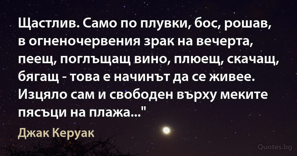 Щастлив. Само по плувки, бос, рошав, в огненочервения зрак на вечерта, пеещ, поглъщащ вино, плюещ, скачащ, бягащ - това е начинът да се живее. Изцяло сам и свободен върху меките пясъци на плажа..." (Джак Керуак)