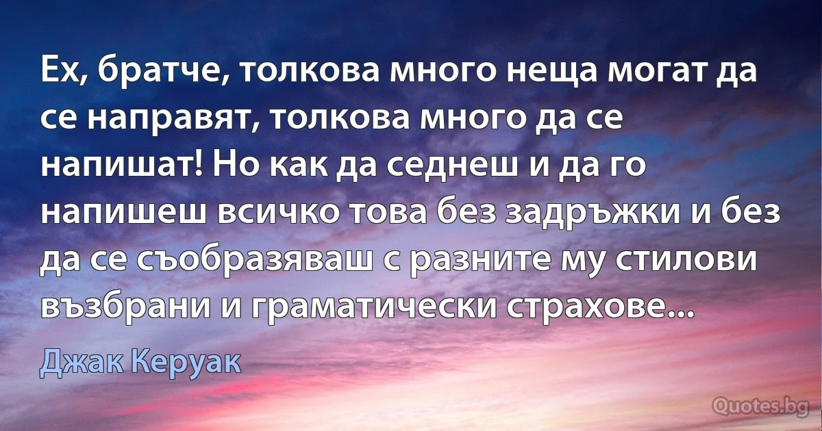 Ех, братче, толкова много неща могат да се направят, толкова много да се напишат! Но как да седнеш и да го напишеш всичко това без задръжки и без да се съобразяваш с разните му стилови възбрани и граматически страхове... (Джак Керуак)