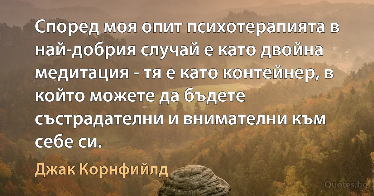 Според моя опит психотерапията в най-добрия случай е като двойна медитация - тя е като контейнер, в който можете да бъдете състрадателни и внимателни към себе си. (Джак Корнфийлд)