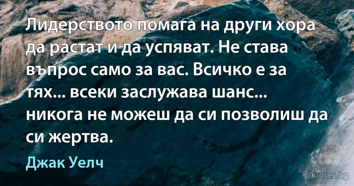 Лидерството помага на други хора да растат и да успяват. Не става въпрос само за вас. Всичко е за тях... всеки заслужава шанс... никога не можеш да си позволиш да си жертва. (Джак Уелч)