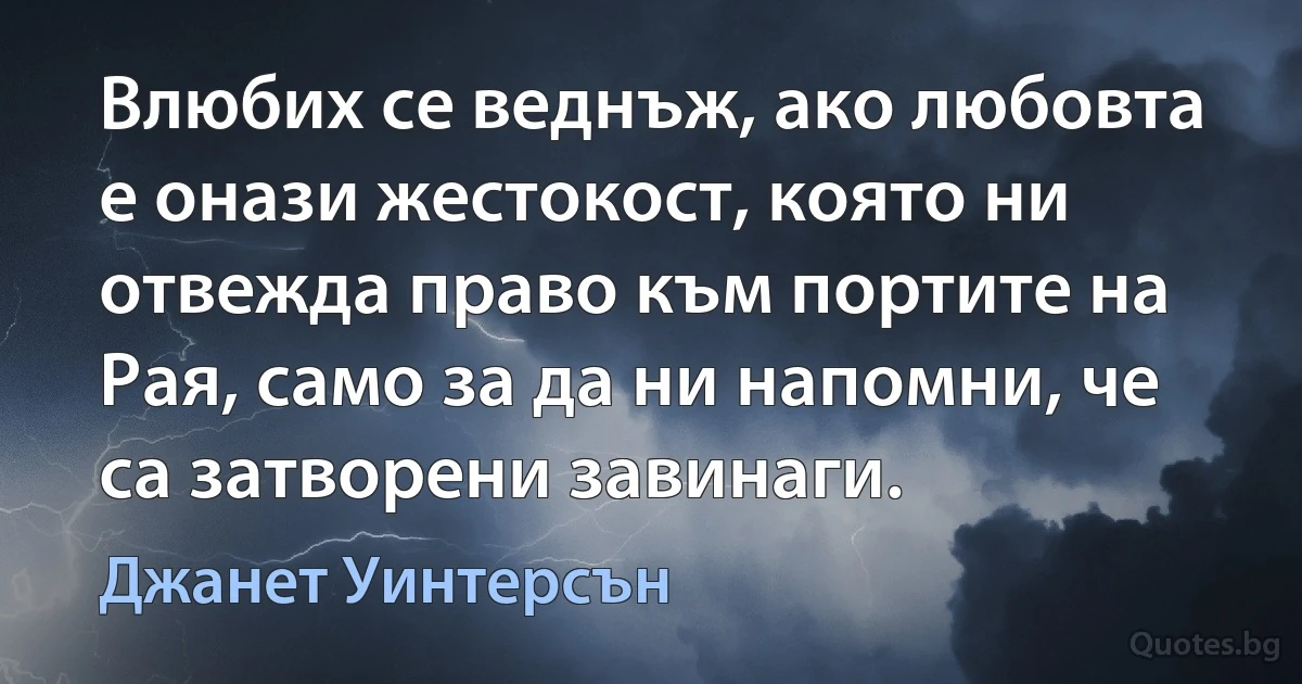 Влюбих се веднъж, ако любовта е онази жестокост, която ни отвежда право към портите на Рая, само за да ни напомни, че са затворени завинаги. (Джанет Уинтерсън)