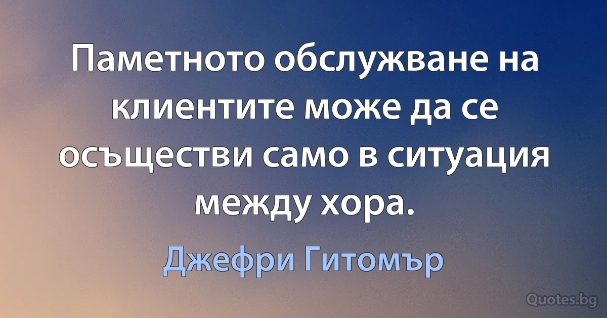 Паметното обслужване на клиентите може да се осъществи само в ситуация между хора. (Джефри Гитомър)