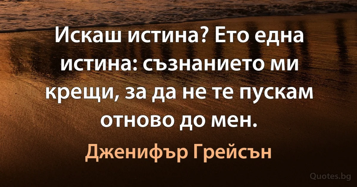 Искаш истина? Ето една истина: съзнанието ми крещи, за да не те пускам отново до мен. (Дженифър Грейсън)