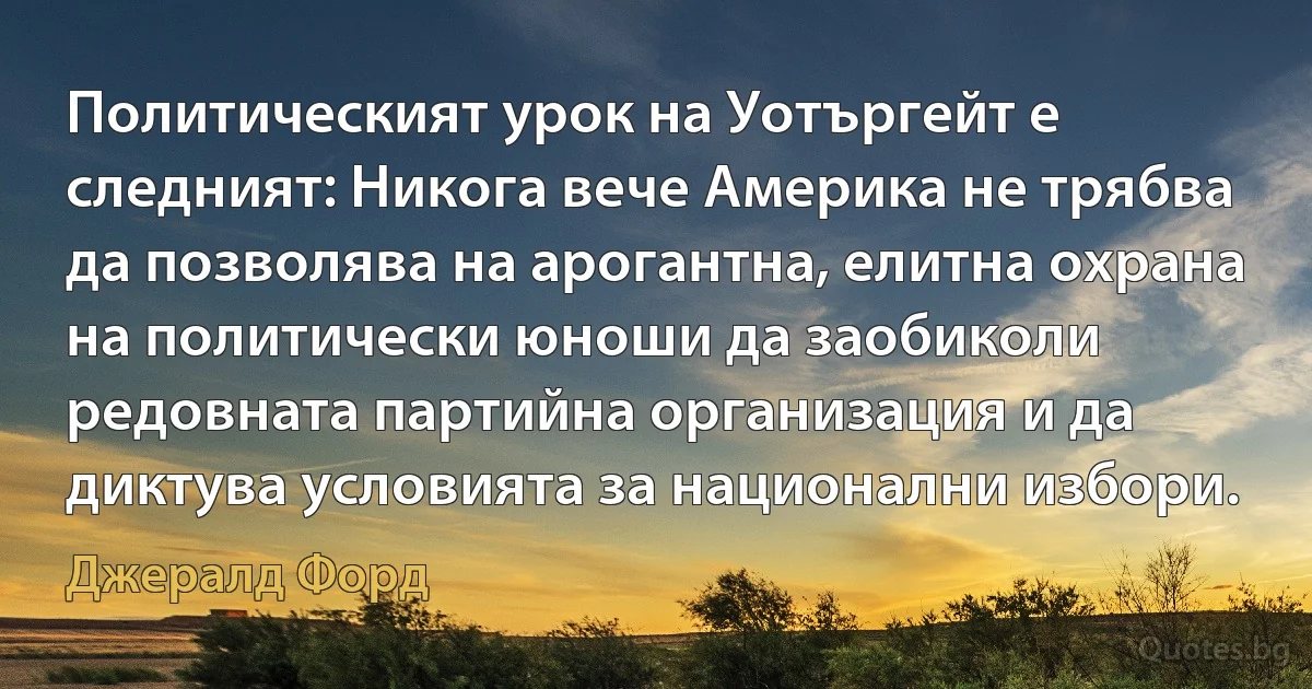 Политическият урок на Уотъргейт е следният: Никога вече Америка не трябва да позволява на арогантна, елитна охрана на политически юноши да заобиколи редовната партийна организация и да диктува условията за национални избори. (Джералд Форд)