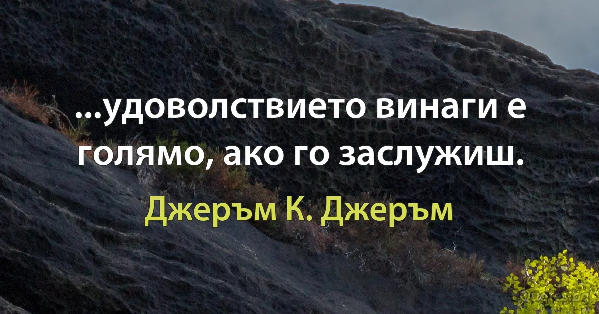 ...удоволствието винаги е голямо, ако го заслужиш. (Джеръм К. Джеръм)