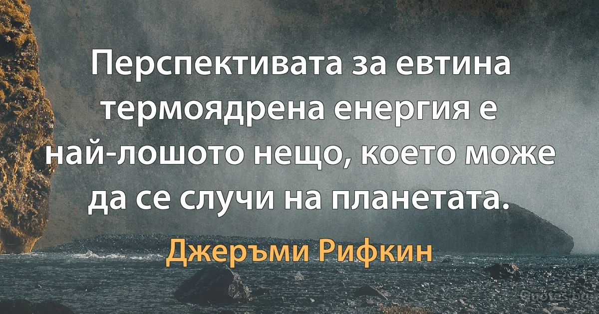 Перспективата за евтина термоядрена енергия е най-лошото нещо, което може да се случи на планетата. (Джеръми Рифкин)