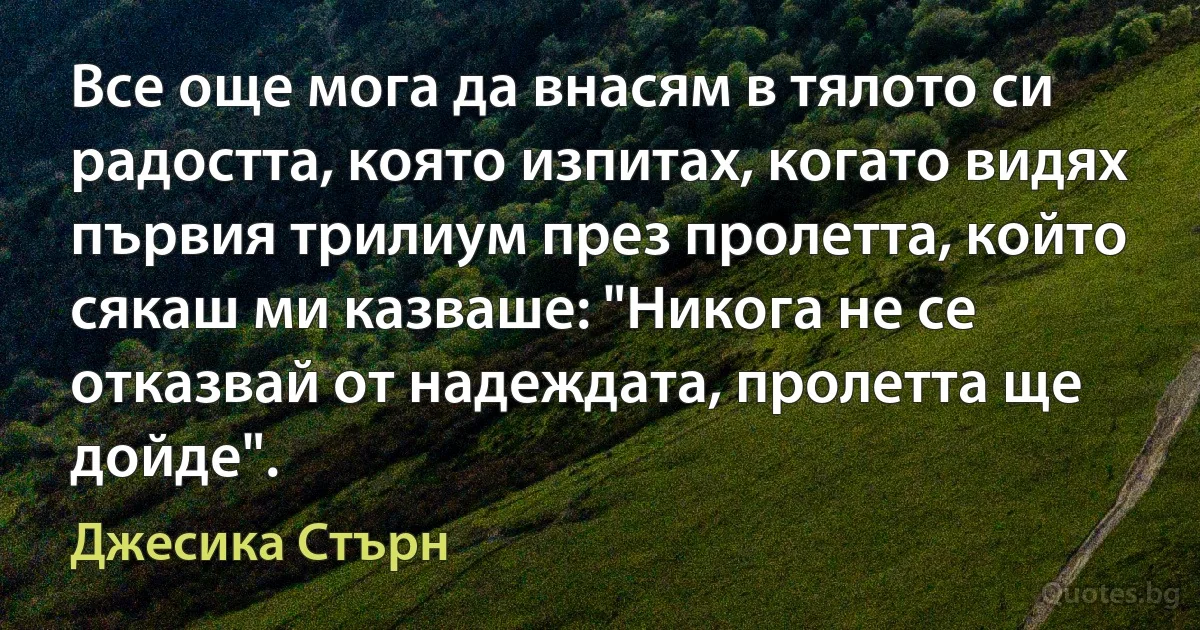 Все още мога да внасям в тялото си радостта, която изпитах, когато видях първия трилиум през пролетта, който сякаш ми казваше: "Никога не се отказвай от надеждата, пролетта ще дойде". (Джесика Стърн)