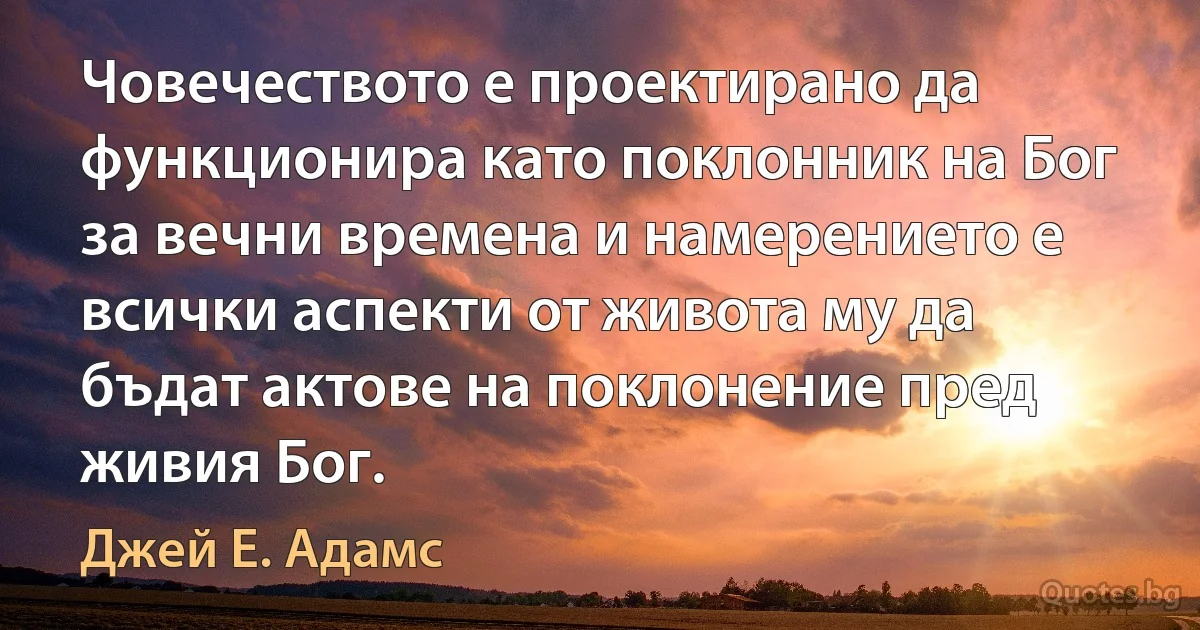 Човечеството е проектирано да функционира като поклонник на Бог за вечни времена и намерението е всички аспекти от живота му да бъдат актове на поклонение пред живия Бог. (Джей Е. Адамс)