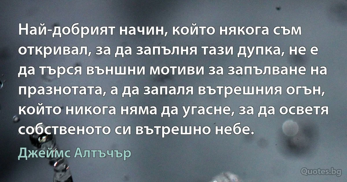 Най-добрият начин, който някога съм откривал, за да запълня тази дупка, не е да търся външни мотиви за запълване на празнотата, а да запаля вътрешния огън, който никога няма да угасне, за да осветя собственото си вътрешно небе. (Джеймс Алтъчър)