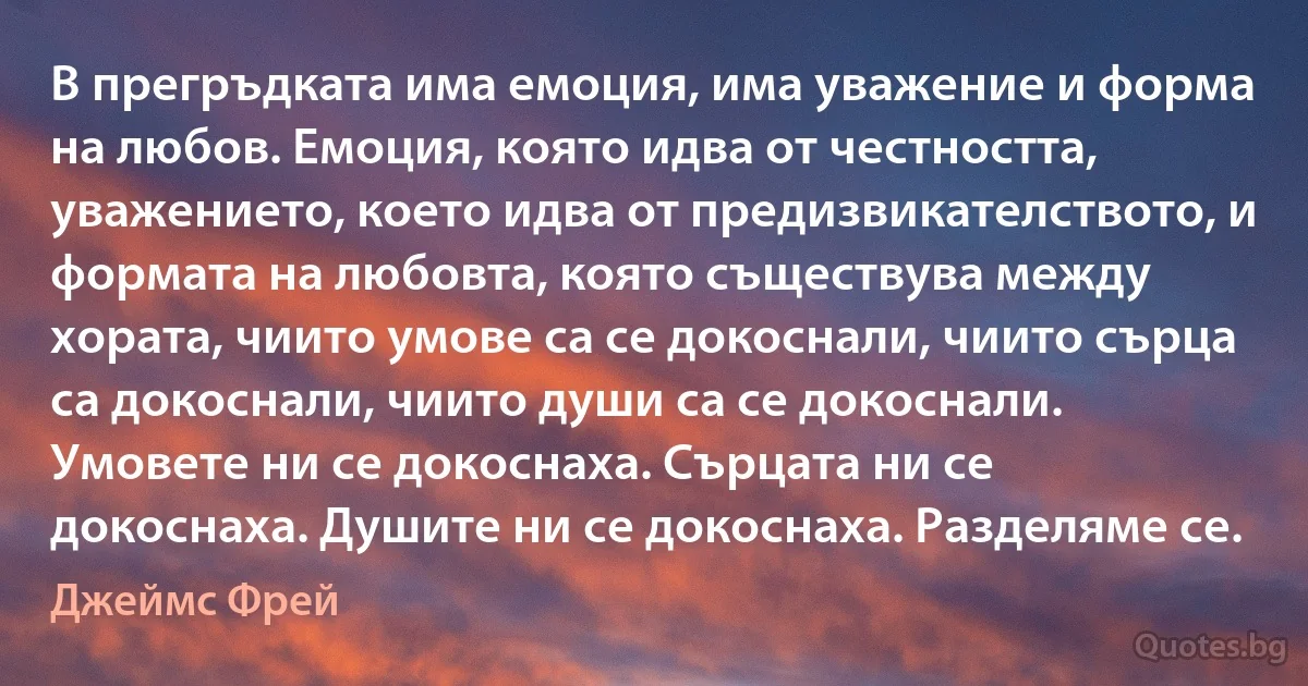 В прегръдката има емоция, има уважение и форма на любов. Емоция, която идва от честността, уважението, което идва от предизвикателството, и формата на любовта, която съществува между хората, чиито умове са се докоснали, чиито сърца са докоснали, чиито души са се докоснали. Умовете ни се докоснаха. Сърцата ни се докоснаха. Душите ни се докоснаха. Разделяме се. (Джеймс Фрей)