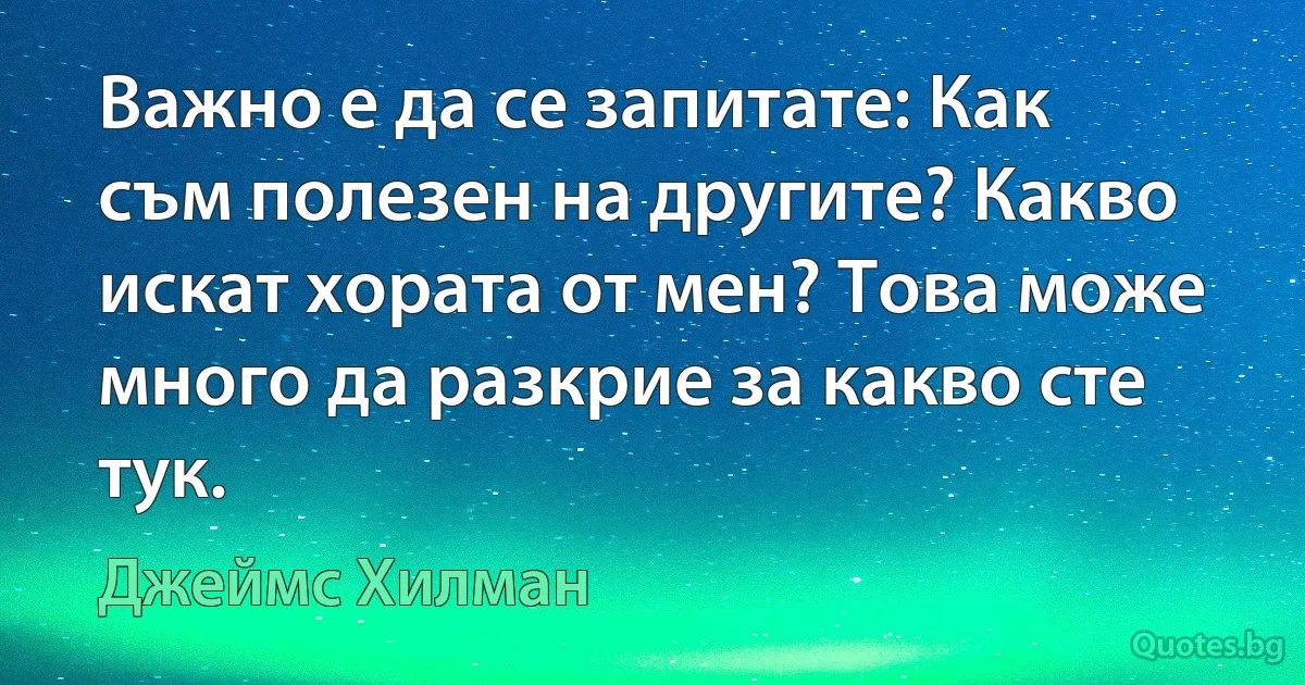 Важно е да се запитате: Как съм полезен на другите? Какво искат хората от мен? Това може много да разкрие за какво сте тук. (Джеймс Хилман)