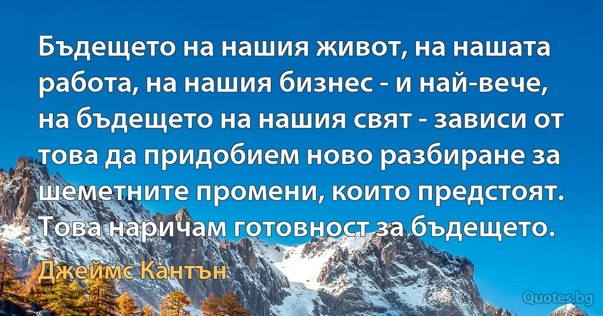 Бъдещето на нашия живот, на нашата работа, на нашия бизнес - и най-вече, на бъдещето на нашия свят - зависи от това да придобием ново разбиране за шеметните промени, които предстоят. Това наричам готовност за бъдещето. (Джеймс Кантън)