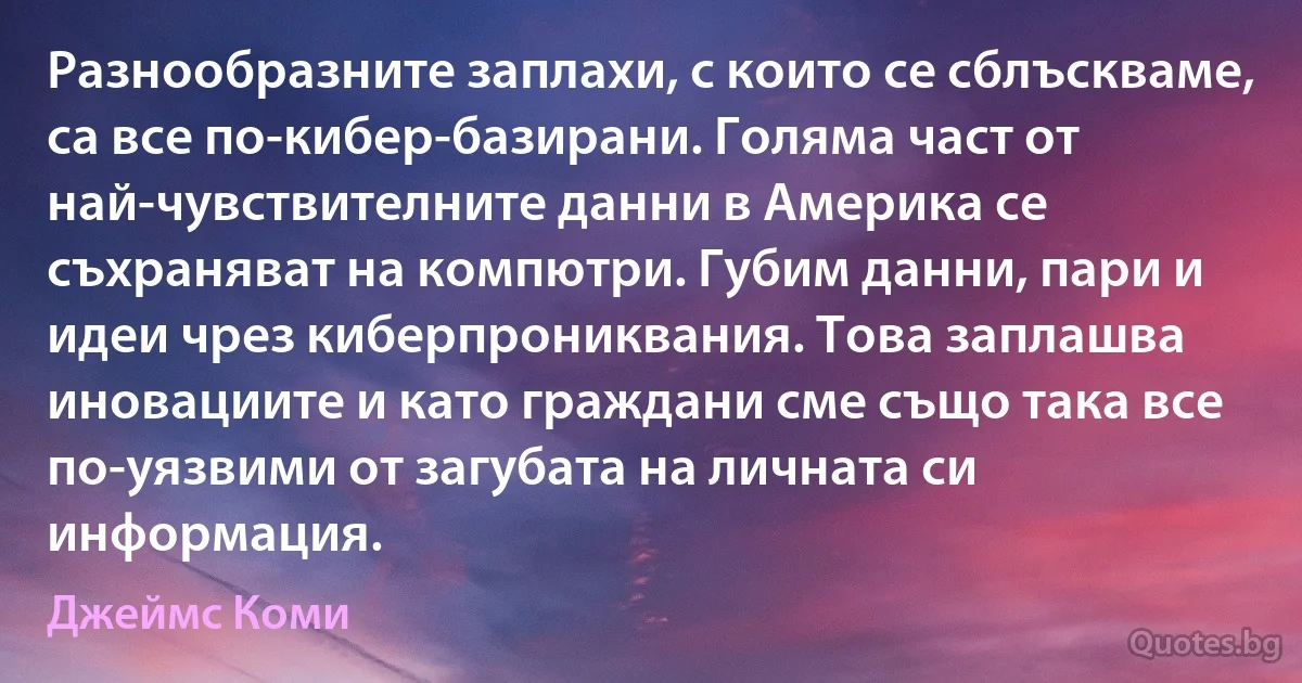 Разнообразните заплахи, с които се сблъскваме, са все по-кибер-базирани. Голяма част от най-чувствителните данни в Америка се съхраняват на компютри. Губим данни, пари и идеи чрез киберпрониквания. Това заплашва иновациите и като граждани сме също така все по-уязвими от загубата на личната си информация. (Джеймс Коми)