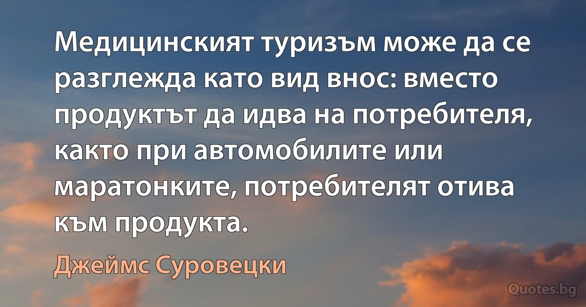 Медицинският туризъм може да се разглежда като вид внос: вместо продуктът да идва на потребителя, както при автомобилите или маратонките, потребителят отива към продукта. (Джеймс Суровецки)