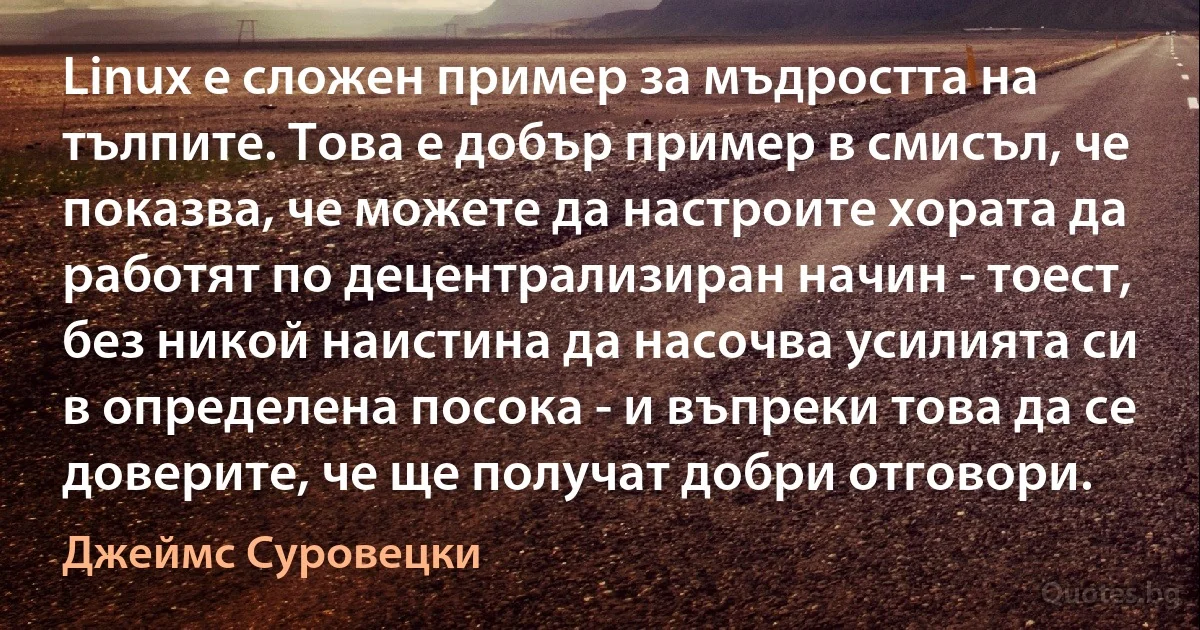 Linux е сложен пример за мъдростта на тълпите. Това е добър пример в смисъл, че показва, че можете да настроите хората да работят по децентрализиран начин - тоест, без никой наистина да насочва усилията си в определена посока - и въпреки това да се доверите, че ще получат добри отговори. (Джеймс Суровецки)