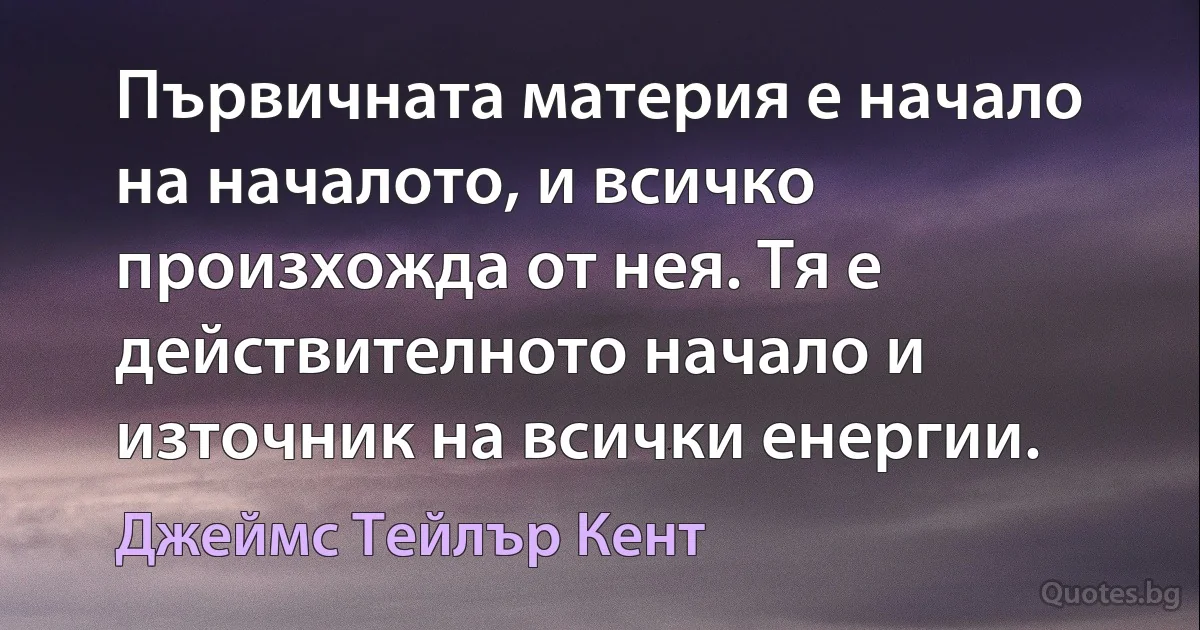 Първичната материя е начало на началото, и всичко произхожда от нея. Тя е действителното начало и източник на всички енергии. (Джеймс Тейлър Кент)