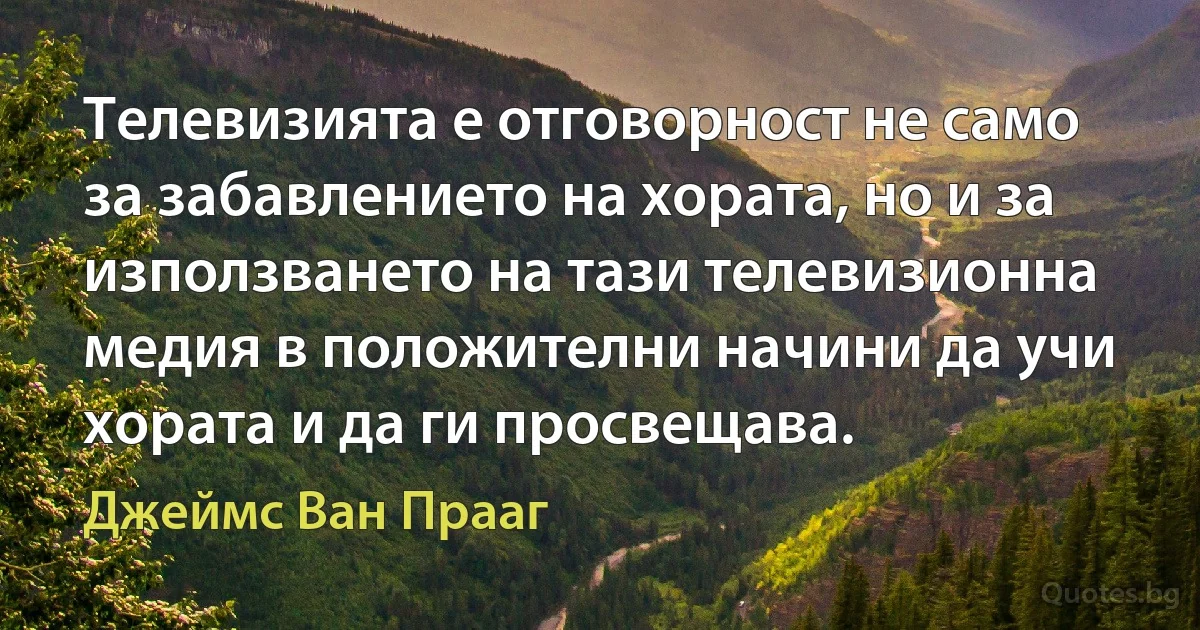 Телевизията е отговорност не само за забавлението на хората, но и за използването на тази телевизионна медия в положителни начини да учи хората и да ги просвещава. (Джеймс Ван Прааг)