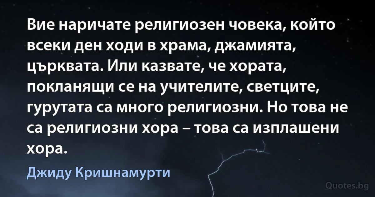 Вие наричате религиозен човека, който всеки ден ходи в храма, джамията, църквата. Или казвате, че хората, покланящи се на учителите, светците, гурутата са много религиозни. Но това не са религиозни хора – това са изплашени хора. (Джиду Кришнамурти)