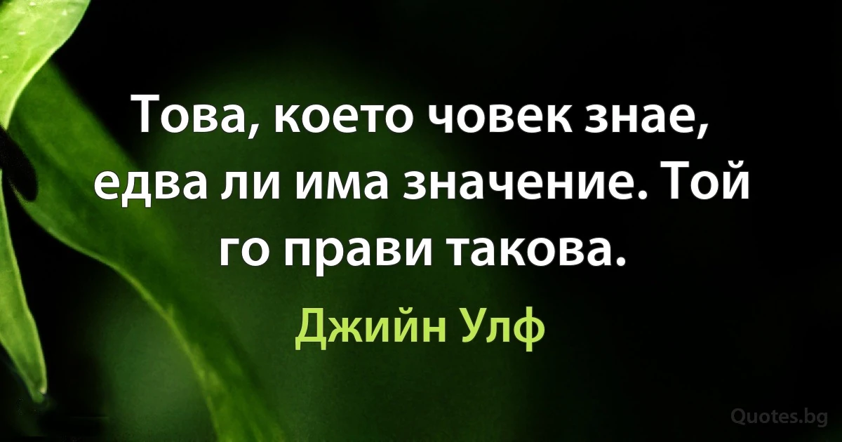 Това, което човек знае, едва ли има значение. Той го прави такова. (Джийн Улф)