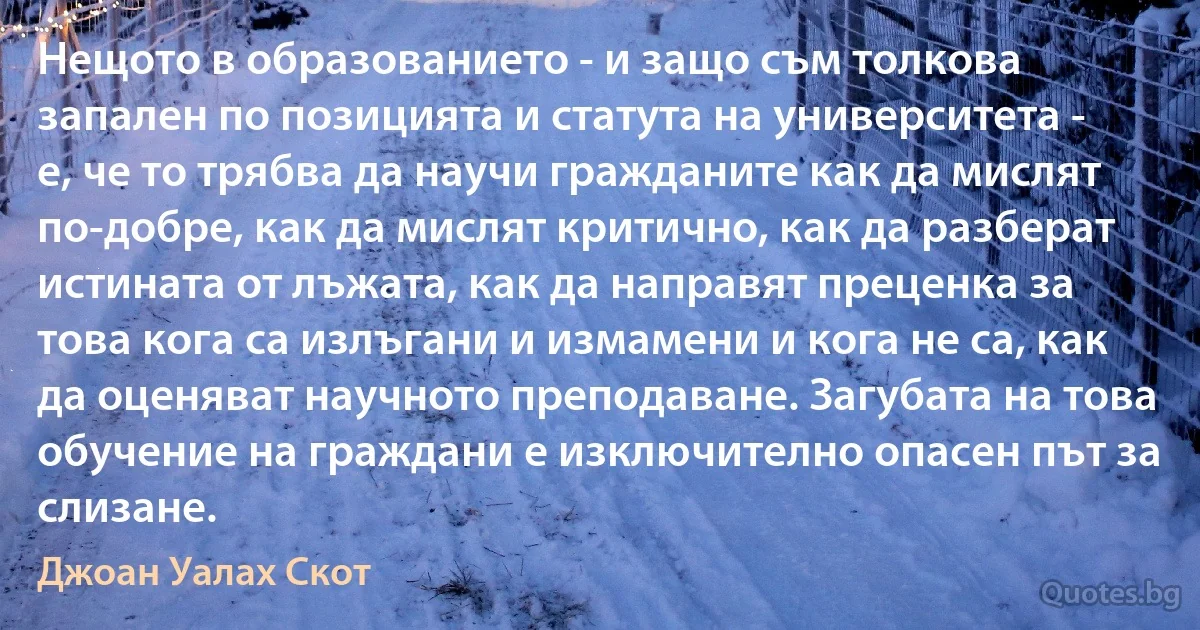 Нещото в образованието - и защо съм толкова запален по позицията и статута на университета - е, че то трябва да научи гражданите как да мислят по-добре, как да мислят критично, как да разберат истината от лъжата, как да направят преценка за това кога са излъгани и измамени и кога не са, как да оценяват научното преподаване. Загубата на това обучение на граждани е изключително опасен път за слизане. (Джоан Уалах Скот)