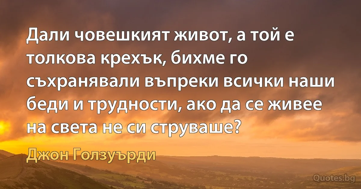 Дали човешкият живот, а той е толкова крехък, бихме го съхранявали въпреки всички наши беди и трудности, ако да се живее на света не си струваше? (Джон Голзуърди)