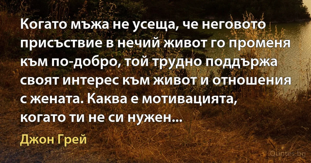 Когато мъжа не усеща, че неговото присъствие в нечий живот го променя към по-добро, той трудно поддържа своят интерес към живот и отношения с жената. Каква е мотивацията, когато ти не си нужен... (Джон Грей)