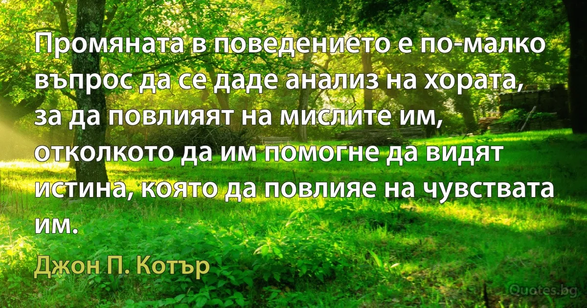 Промяната в поведението е по-малко въпрос да се даде анализ на хората, за да повлияят на мислите им, отколкото да им помогне да видят истина, която да повлияе на чувствата им. (Джон П. Котър)