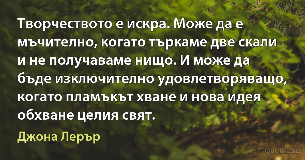 Творчеството е искра. Може да е мъчително, когато търкаме две скали и не получаваме нищо. И може да бъде изключително удовлетворяващо, когато пламъкът хване и нова идея обхване целия свят. (Джона Лерър)