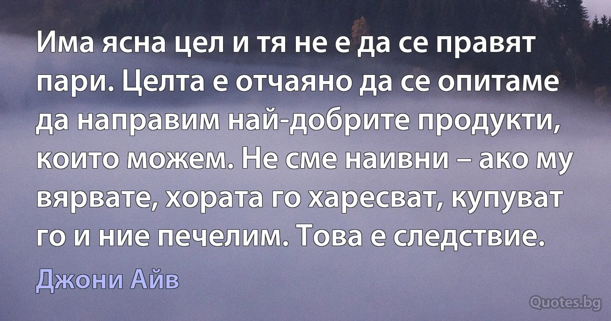 Има ясна цел и тя не е да се правят пари. Целта е отчаяно да се опитаме да направим най-добрите продукти, които можем. Не сме наивни – ако му вярвате, хората го харесват, купуват го и ние печелим. Това е следствие. (Джони Айв)